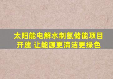 太阳能电解水制氢储能项目开建 让能源更清洁更绿色